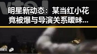 明星新动态：某当红小花竟被爆与导演关系暧昧？网友炸锅啦！